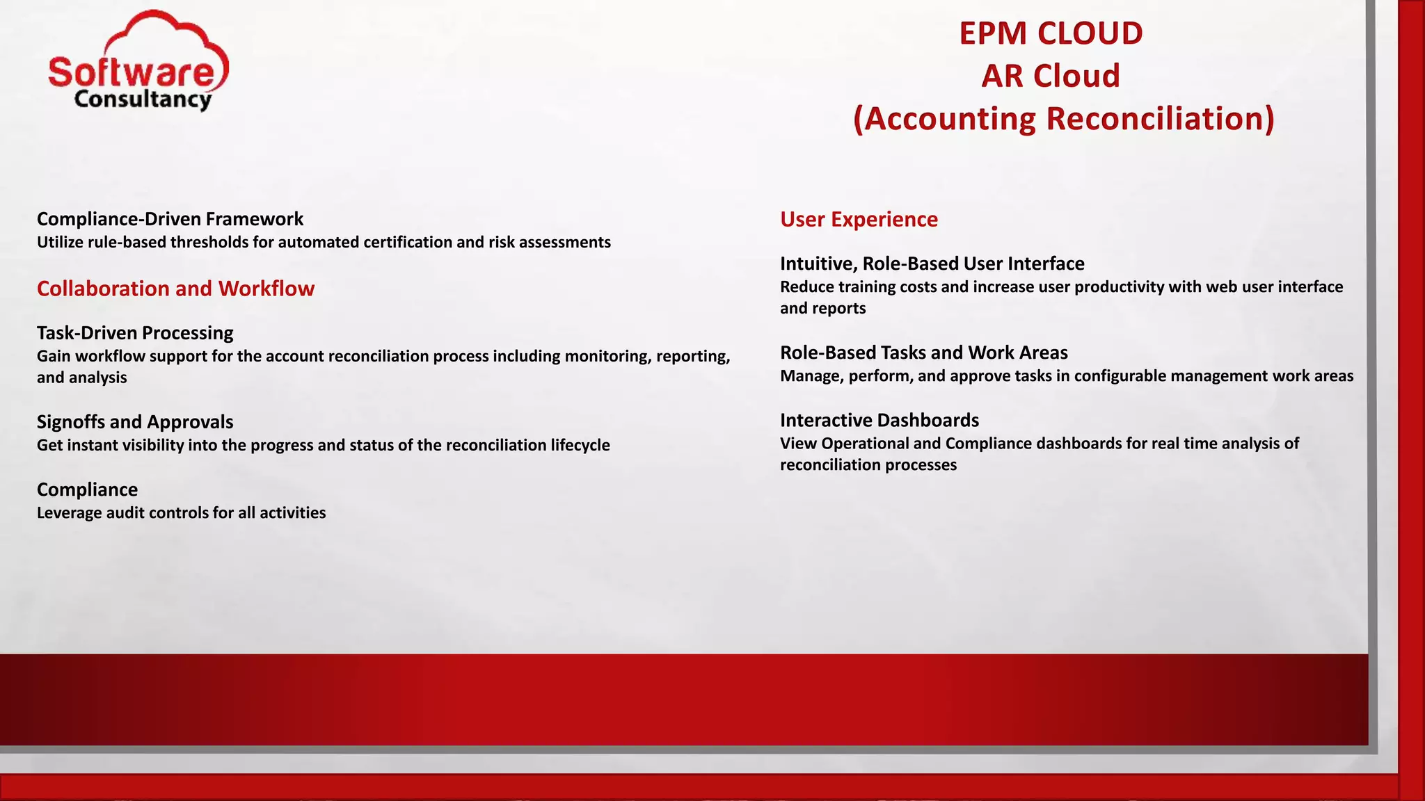 EPM CLOUD
AR Cloud
(Accounting Reconciliation)
Compliance-Driven Framework
Utilize rule-based thresholds for automated certification and risk assessments
Collaboration and Workflow
Task-Driven Processing
Gain workflow support for the account reconciliation process including monitoring, reporting,
and analysis
Signoffs and Approvals
Get instant visibility into the progress and status of the reconciliation lifecycle
Compliance
Leverage audit controls for all activities
User Experience
Intuitive, Role-Based User Interface
Reduce training costs and increase user productivity with web user interface
and reports
Role-Based Tasks and Work Areas
Manage, perform, and approve tasks in configurable management work areas
Interactive Dashboards
View Operational and Compliance dashboards for real time analysis of
reconciliation processes
 