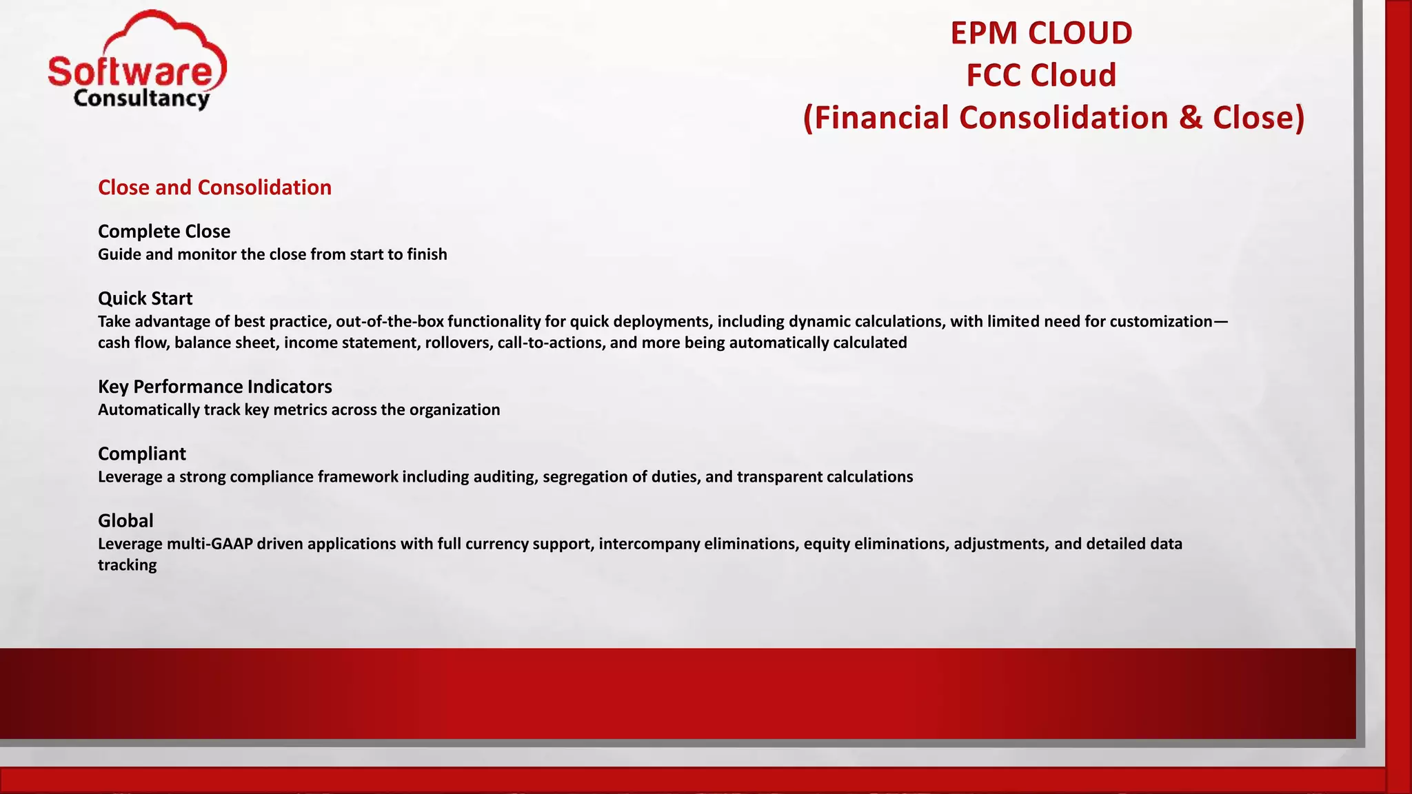 EPM CLOUD
FCC Cloud
(Financial Consolidation & Close)
Close and Consolidation
Complete Close
Guide and monitor the close from start to finish
Quick Start
Take advantage of best practice, out-of-the-box functionality for quick deployments, including dynamic calculations, with limited need for customization—
cash flow, balance sheet, income statement, rollovers, call-to-actions, and more being automatically calculated
Key Performance Indicators
Automatically track key metrics across the organization
Compliant
Leverage a strong compliance framework including auditing, segregation of duties, and transparent calculations
Global
Leverage multi-GAAP driven applications with full currency support, intercompany eliminations, equity eliminations, adjustments, and detailed data
tracking
 