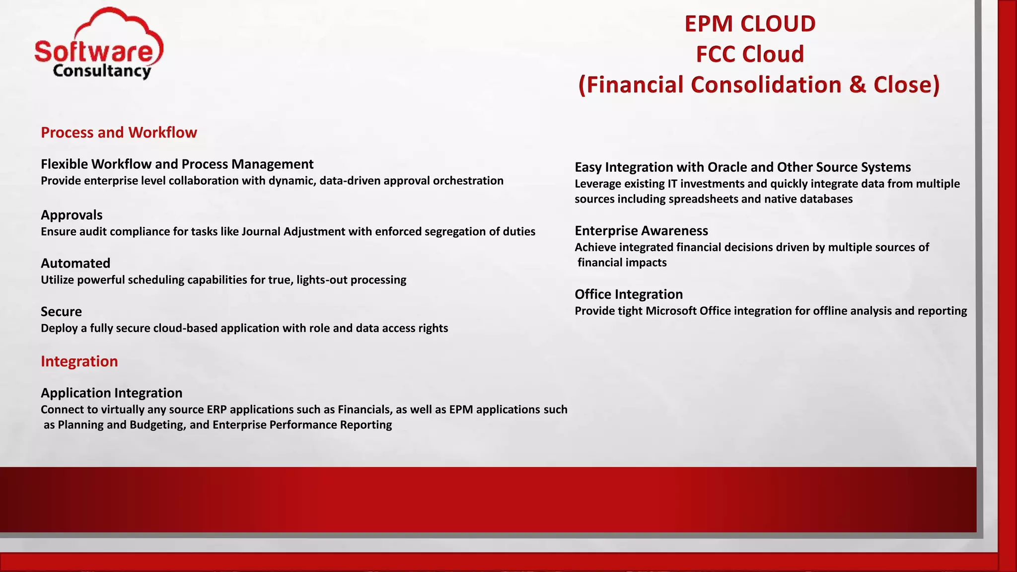 EPM CLOUD
FCC Cloud
(Financial Consolidation & Close)
Process and Workflow
Flexible Workflow and Process Management
Provide enterprise level collaboration with dynamic, data-driven approval orchestration
Approvals
Ensure audit compliance for tasks like Journal Adjustment with enforced segregation of duties
Automated
Utilize powerful scheduling capabilities for true, lights-out processing
Secure
Deploy a fully secure cloud-based application with role and data access rights
Integration
Application Integration
Connect to virtually any source ERP applications such as Financials, as well as EPM applications such
as Planning and Budgeting, and Enterprise Performance Reporting
Easy Integration with Oracle and Other Source Systems
Leverage existing IT investments and quickly integrate data from multiple
sources including spreadsheets and native databases
Enterprise Awareness
Achieve integrated financial decisions driven by multiple sources of
financial impacts
Office Integration
Provide tight Microsoft Office integration for offline analysis and reporting
 
