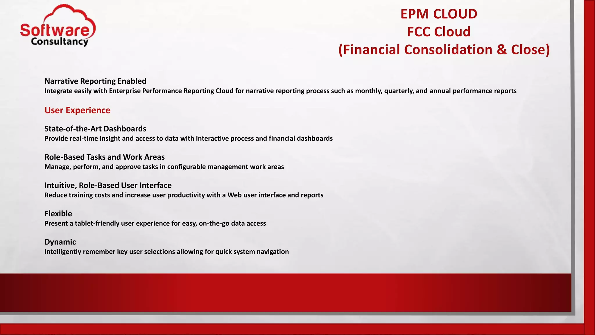 EPM CLOUD
FCC Cloud
(Financial Consolidation & Close)
Narrative Reporting Enabled
Integrate easily with Enterprise Performance Reporting Cloud for narrative reporting process such as monthly, quarterly, and annual performance reports
User Experience
State-of-the-Art Dashboards
Provide real-time insight and access to data with interactive process and financial dashboards
Role-Based Tasks and Work Areas
Manage, perform, and approve tasks in configurable management work areas
Intuitive, Role-Based User Interface
Reduce training costs and increase user productivity with a Web user interface and reports
Flexible
Present a tablet-friendly user experience for easy, on-the-go data access
Dynamic
Intelligently remember key user selections allowing for quick system navigation
 