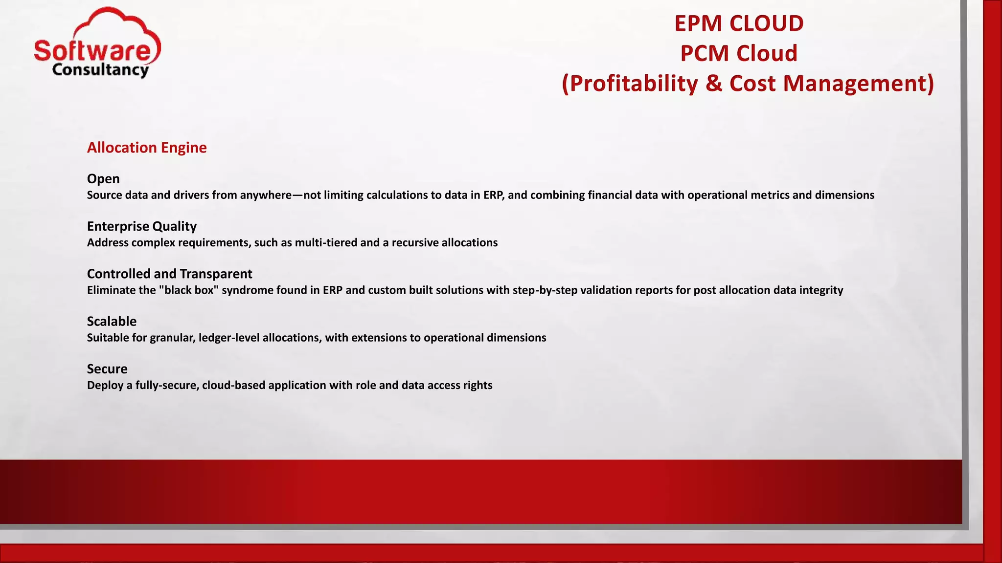 EPM CLOUD
PCM Cloud
(Profitability & Cost Management)
Allocation Engine
Open
Source data and drivers from anywhere—not limiting calculations to data in ERP, and combining financial data with operational metrics and dimensions
Enterprise Quality
Address complex requirements, such as multi-tiered and a recursive allocations
Controlled and Transparent
Eliminate the "black box" syndrome found in ERP and custom built solutions with step-by-step validation reports for post allocation data integrity
Scalable
Suitable for granular, ledger-level allocations, with extensions to operational dimensions
Secure
Deploy a fully-secure, cloud-based application with role and data access rights
 