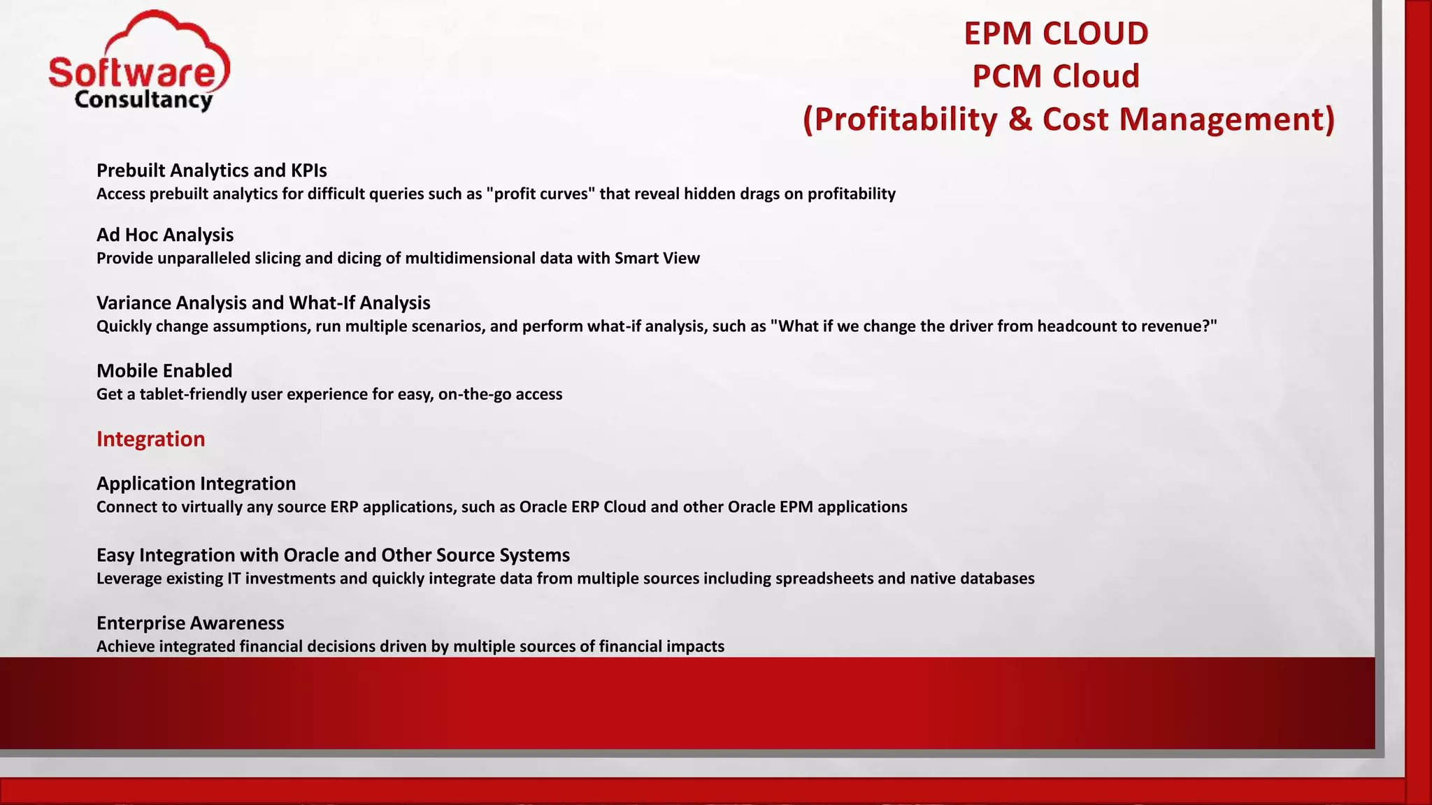 EPM CLOUD
PCM Cloud
(Profitability & Cost Management)
Prebuilt Analytics and KPIs
Access prebuilt analytics for difficult queries such as "profit curves" that reveal hidden drags on profitability
Ad Hoc Analysis
Provide unparalleled slicing and dicing of multidimensional data with Smart View
Variance Analysis and What-If Analysis
Quickly change assumptions, run multiple scenarios, and perform what-if analysis, such as "What if we change the driver from headcount to revenue?"
Mobile Enabled
Get a tablet-friendly user experience for easy, on-the-go access
Integration
Application Integration
Connect to virtually any source ERP applications, such as Oracle ERP Cloud and other Oracle EPM applications
Easy Integration with Oracle and Other Source Systems
Leverage existing IT investments and quickly integrate data from multiple sources including spreadsheets and native databases
Enterprise Awareness
Achieve integrated financial decisions driven by multiple sources of financial impacts
 