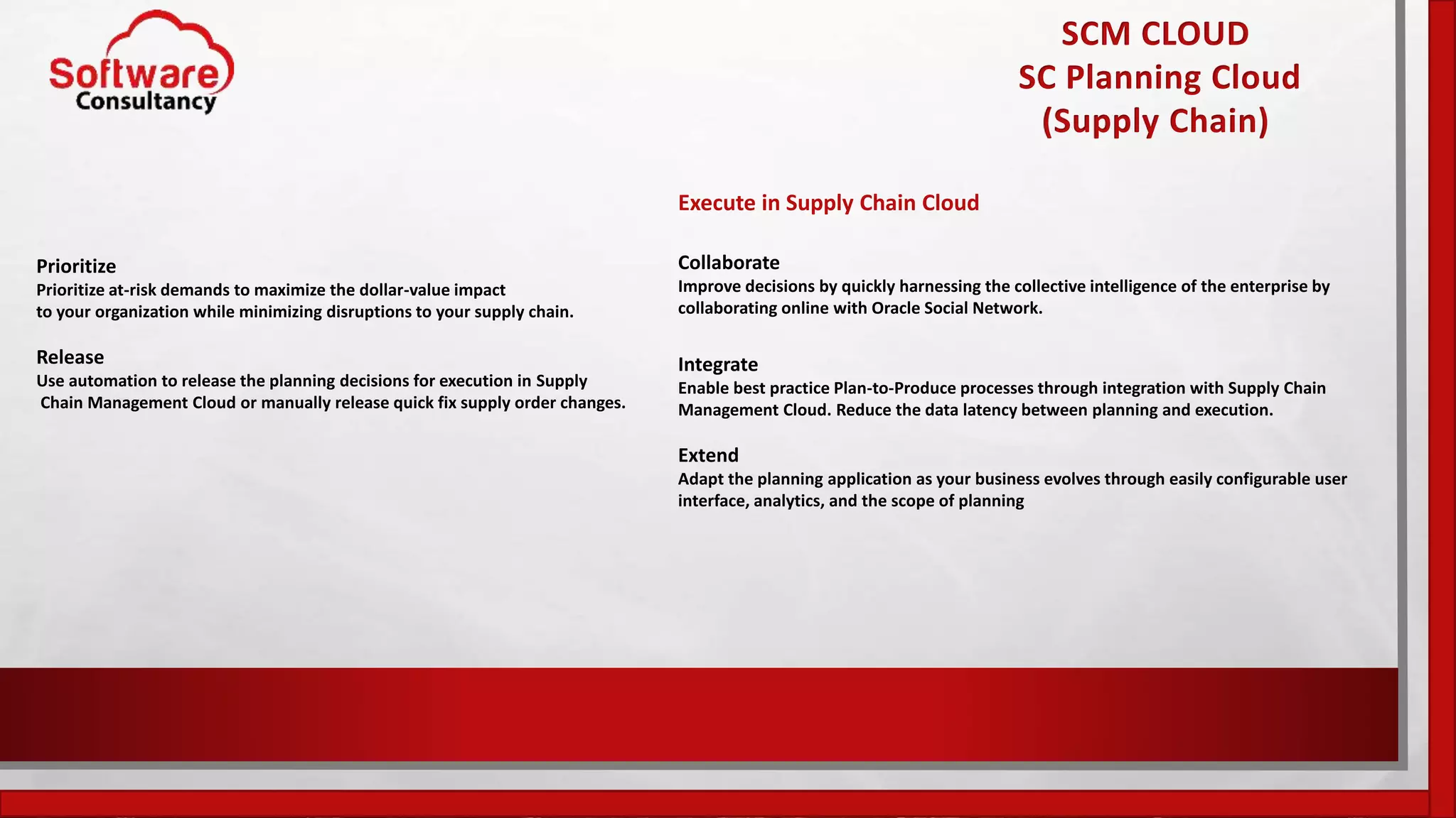SCM CLOUD
SC Planning Cloud
(Supply Chain)
Prioritize
Prioritize at-risk demands to maximize the dollar-value impact
to your organization while minimizing disruptions to your supply chain.
Release
Use automation to release the planning decisions for execution in Supply
Chain Management Cloud or manually release quick fix supply order changes.
Execute in Supply Chain Cloud
Collaborate
Improve decisions by quickly harnessing the collective intelligence of the enterprise by
collaborating online with Oracle Social Network.
Integrate
Enable best practice Plan-to-Produce processes through integration with Supply Chain
Management Cloud. Reduce the data latency between planning and execution.
Extend
Adapt the planning application as your business evolves through easily configurable user
interface, analytics, and the scope of planning
 