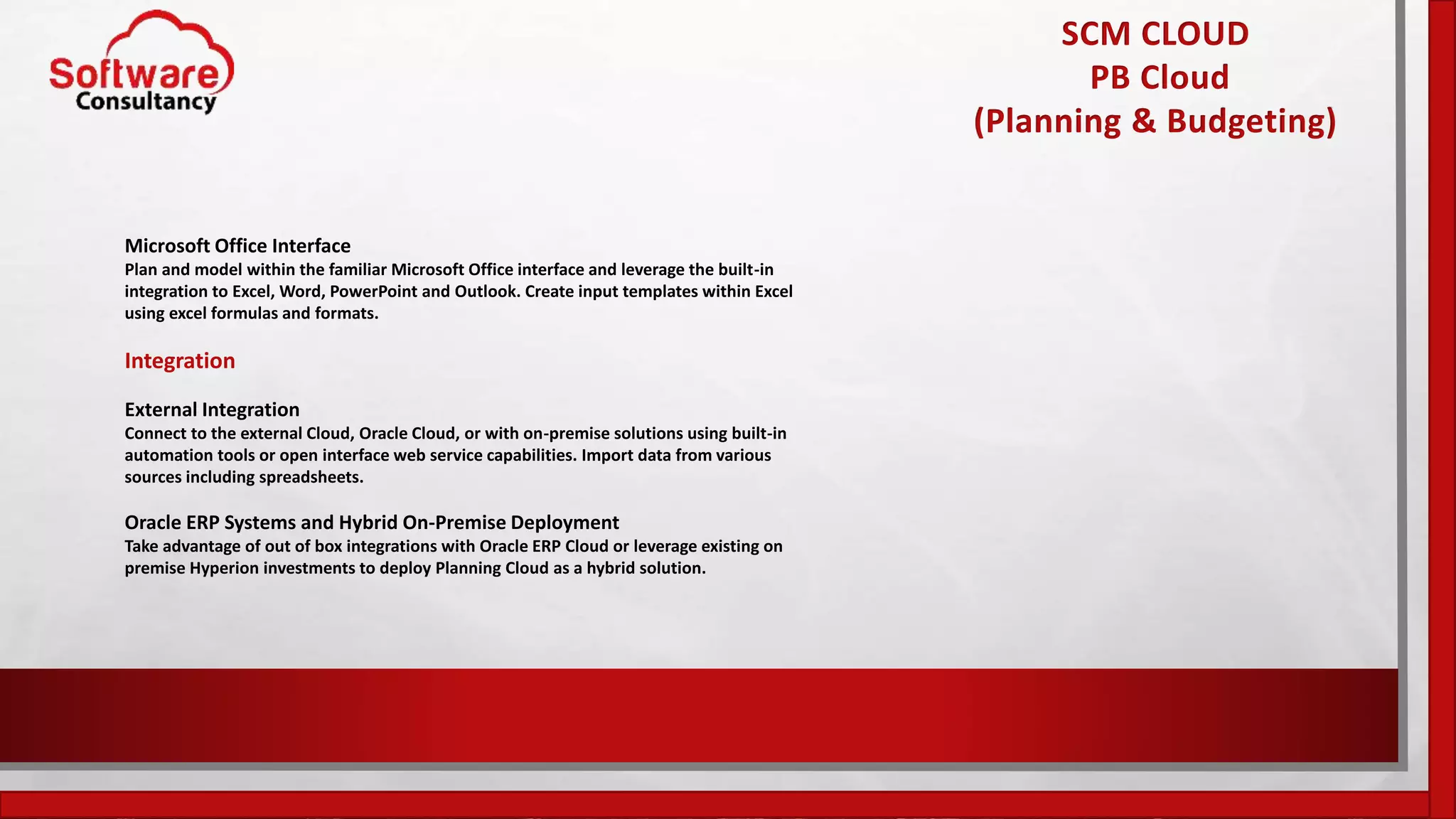 SCM CLOUD
PB Cloud
(Planning & Budgeting)
Microsoft Office Interface
Plan and model within the familiar Microsoft Office interface and leverage the built-in
integration to Excel, Word, PowerPoint and Outlook. Create input templates within Excel
using excel formulas and formats.
Integration
External Integration
Connect to the external Cloud, Oracle Cloud, or with on-premise solutions using built-in
automation tools or open interface web service capabilities. Import data from various
sources including spreadsheets.
Oracle ERP Systems and Hybrid On-Premise Deployment
Take advantage of out of box integrations with Oracle ERP Cloud or leverage existing on
premise Hyperion investments to deploy Planning Cloud as a hybrid solution.
 