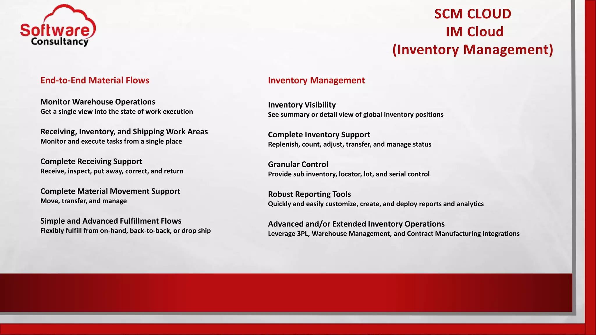 SCM CLOUD
IM Cloud
(Inventory Management)
End-to-End Material Flows
Monitor Warehouse Operations
Get a single view into the state of work execution
Receiving, Inventory, and Shipping Work Areas
Monitor and execute tasks from a single place
Complete Receiving Support
Receive, inspect, put away, correct, and return
Complete Material Movement Support
Move, transfer, and manage
Simple and Advanced Fulfillment Flows
Flexibly fulfill from on-hand, back-to-back, or drop ship
Inventory Management
Inventory Visibility
See summary or detail view of global inventory positions
Complete Inventory Support
Replenish, count, adjust, transfer, and manage status
Granular Control
Provide sub inventory, locator, lot, and serial control
Robust Reporting Tools
Quickly and easily customize, create, and deploy reports and analytics
Advanced and/or Extended Inventory Operations
Leverage 3PL, Warehouse Management, and Contract Manufacturing integrations
 