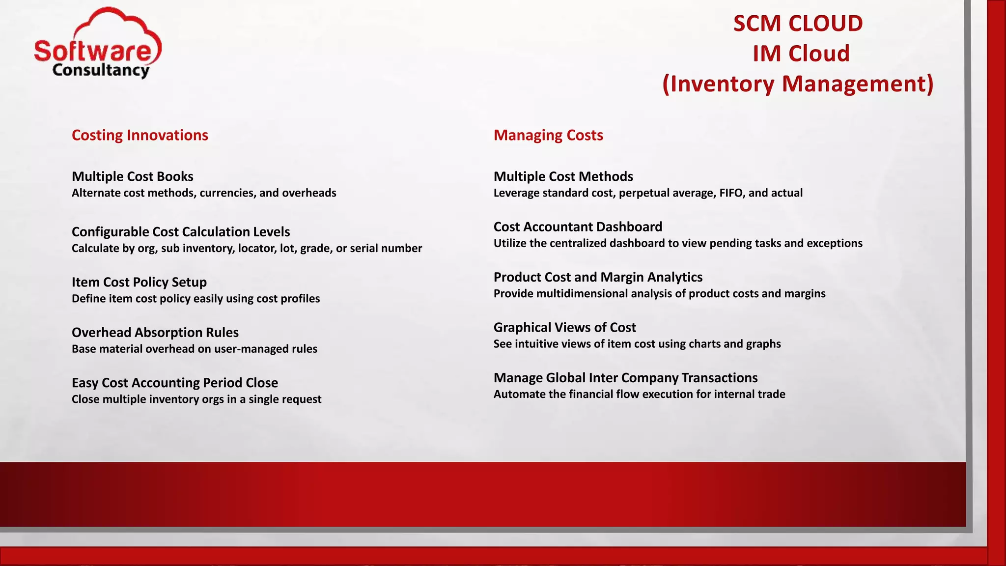 SCM CLOUD
IM Cloud
(Inventory Management)
Costing Innovations
Multiple Cost Books
Alternate cost methods, currencies, and overheads
Configurable Cost Calculation Levels
Calculate by org, sub inventory, locator, lot, grade, or serial number
Item Cost Policy Setup
Define item cost policy easily using cost profiles
Overhead Absorption Rules
Base material overhead on user-managed rules
Easy Cost Accounting Period Close
Close multiple inventory orgs in a single request
Managing Costs
Multiple Cost Methods
Leverage standard cost, perpetual average, FIFO, and actual
Cost Accountant Dashboard
Utilize the centralized dashboard to view pending tasks and exceptions
Product Cost and Margin Analytics
Provide multidimensional analysis of product costs and margins
Graphical Views of Cost
See intuitive views of item cost using charts and graphs
Manage Global Inter Company Transactions
Automate the financial flow execution for internal trade
 