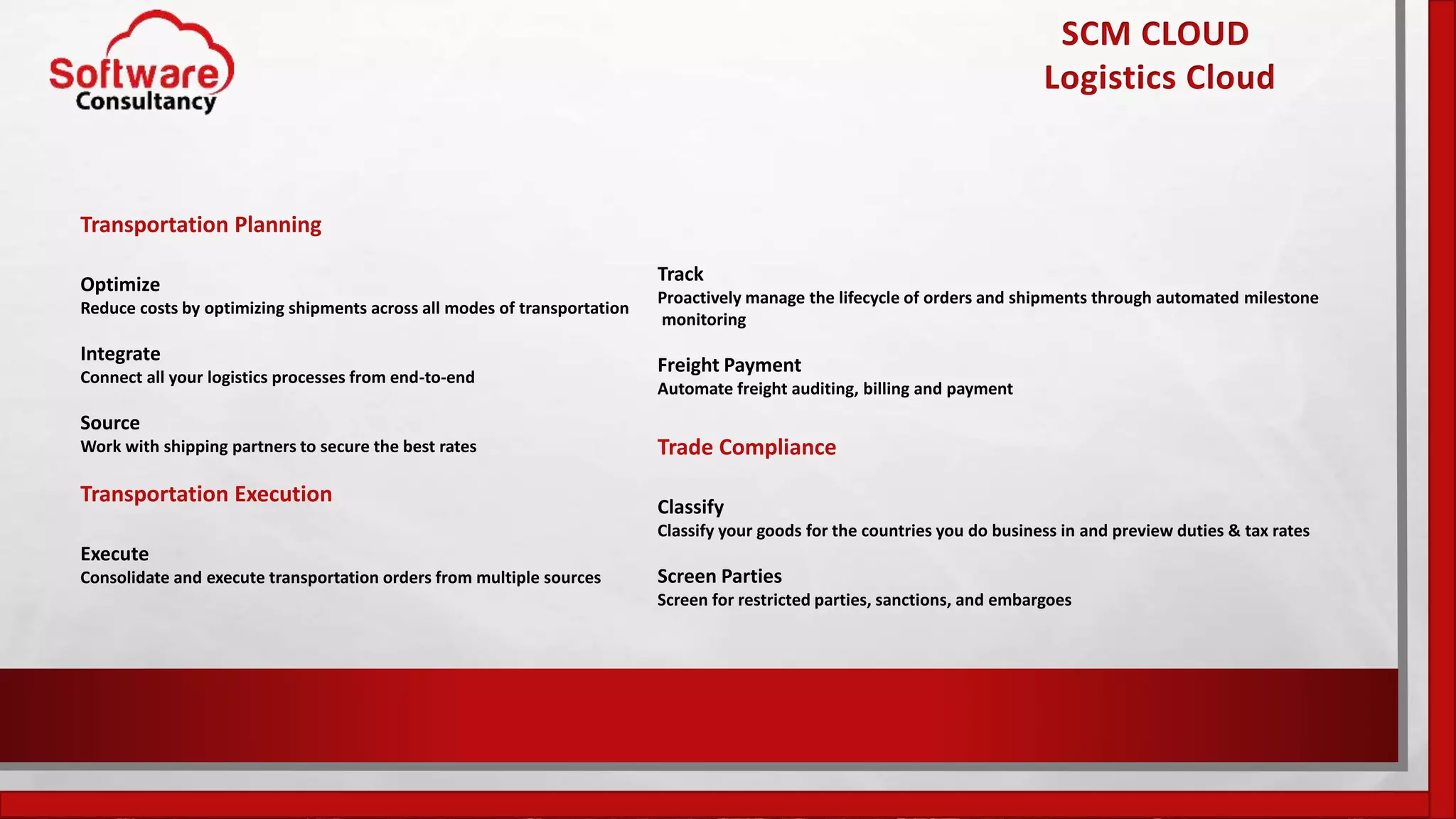 SCM CLOUD
Logistics Cloud
Transportation Planning
Optimize
Reduce costs by optimizing shipments across all modes of transportation
Integrate
Connect all your logistics processes from end-to-end
Source
Work with shipping partners to secure the best rates
Transportation Execution
Execute
Consolidate and execute transportation orders from multiple sources
Track
Proactively manage the lifecycle of orders and shipments through automated milestone
monitoring
Freight Payment
Automate freight auditing, billing and payment
Trade Compliance
Classify
Classify your goods for the countries you do business in and preview duties & tax rates
Screen Parties
Screen for restricted parties, sanctions, and embargoes
 