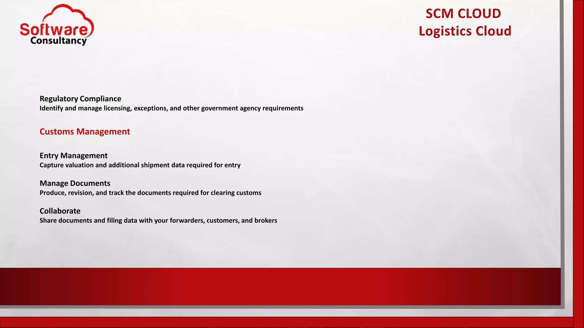 SCM CLOUD
Logistics Cloud
Regulatory Compliance
Identify and manage licensing, exceptions, and other government agency requirements
Customs Management
Entry Management
Capture valuation and additional shipment data required for entry
Manage Documents
Produce, revision, and track the documents required for clearing customs
Collaborate
Share documents and filing data with your forwarders, customers, and brokers
 