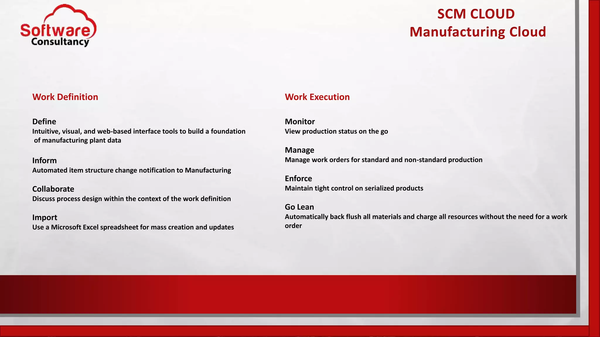 SCM CLOUD
Manufacturing Cloud
Work Definition
Define
Intuitive, visual, and web-based interface tools to build a foundation
of manufacturing plant data
Inform
Automated item structure change notification to Manufacturing
Collaborate
Discuss process design within the context of the work definition
Import
Use a Microsoft Excel spreadsheet for mass creation and updates
Work Execution
Monitor
View production status on the go
Manage
Manage work orders for standard and non-standard production
Enforce
Maintain tight control on serialized products
Go Lean
Automatically back flush all materials and charge all resources without the need for a work
order
 