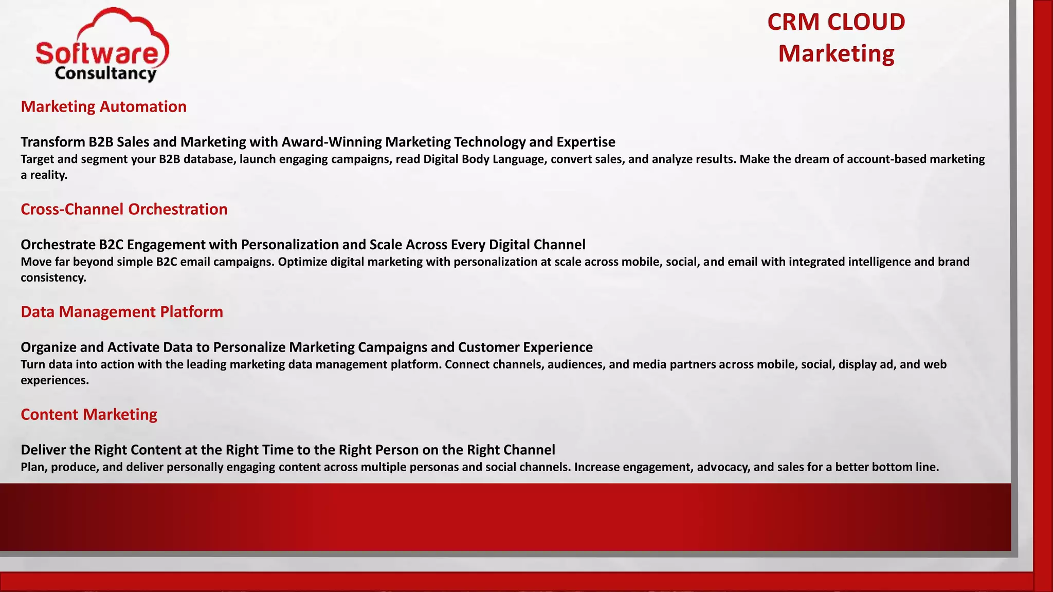 CRM CLOUD
Marketing
Marketing Automation
Transform B2B Sales and Marketing with Award-Winning Marketing Technology and Expertise
Target and segment your B2B database, launch engaging campaigns, read Digital Body Language, convert sales, and analyze results. Make the dream of account-based marketing
a reality.
Cross-Channel Orchestration
Orchestrate B2C Engagement with Personalization and Scale Across Every Digital Channel
Move far beyond simple B2C email campaigns. Optimize digital marketing with personalization at scale across mobile, social, and email with integrated intelligence and brand
consistency.
Data Management Platform
Organize and Activate Data to Personalize Marketing Campaigns and Customer Experience
Turn data into action with the leading marketing data management platform. Connect channels, audiences, and media partners across mobile, social, display ad, and web
experiences.
Content Marketing
Deliver the Right Content at the Right Time to the Right Person on the Right Channel
Plan, produce, and deliver personally engaging content across multiple personas and social channels. Increase engagement, advocacy, and sales for a better bottom line.
 