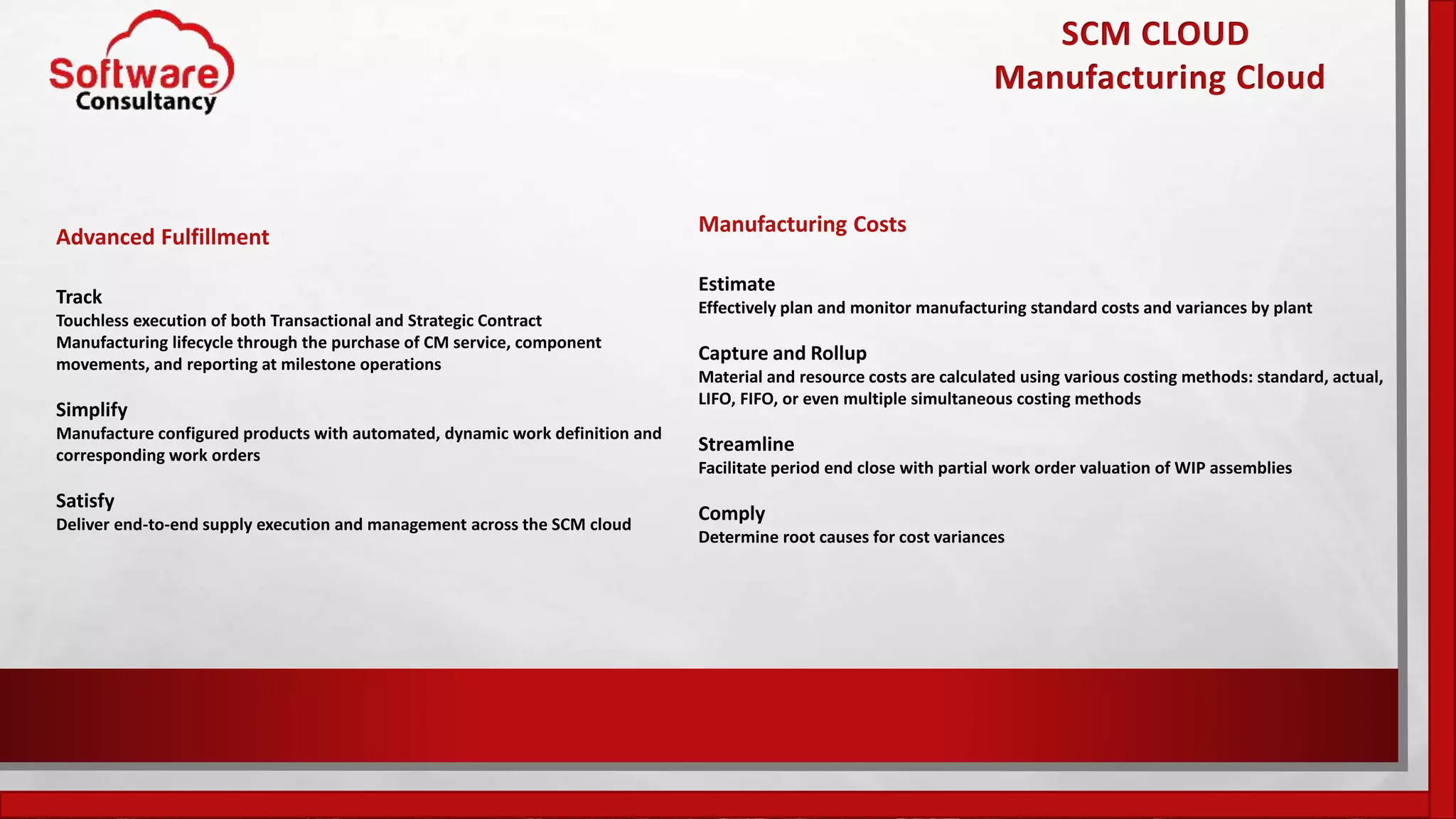 SCM CLOUD
Manufacturing Cloud
Advanced Fulfillment
Track
Touchless execution of both Transactional and Strategic Contract
Manufacturing lifecycle through the purchase of CM service, component
movements, and reporting at milestone operations
Simplify
Manufacture configured products with automated, dynamic work definition and
corresponding work orders
Satisfy
Deliver end-to-end supply execution and management across the SCM cloud
Manufacturing Costs
Estimate
Effectively plan and monitor manufacturing standard costs and variances by plant
Capture and Rollup
Material and resource costs are calculated using various costing methods: standard, actual,
LIFO, FIFO, or even multiple simultaneous costing methods
Streamline
Facilitate period end close with partial work order valuation of WIP assemblies
Comply
Determine root causes for cost variances
 