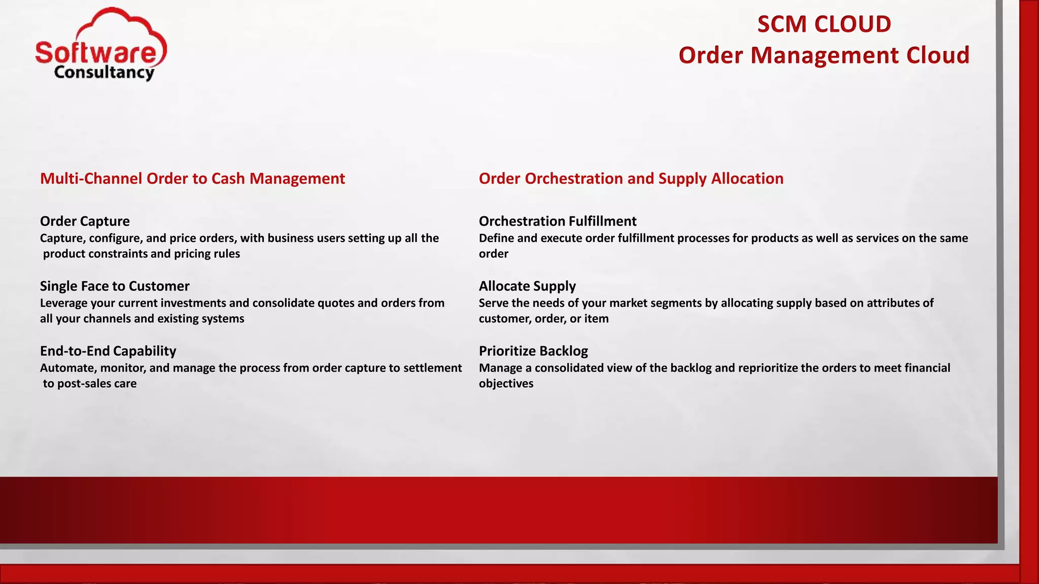 SCM CLOUD
Order Management Cloud
Multi-Channel Order to Cash Management
Order Capture
Capture, configure, and price orders, with business users setting up all the
product constraints and pricing rules
Single Face to Customer
Leverage your current investments and consolidate quotes and orders from
all your channels and existing systems
End-to-End Capability
Automate, monitor, and manage the process from order capture to settlement
to post-sales care
Order Orchestration and Supply Allocation
Orchestration Fulfillment
Define and execute order fulfillment processes for products as well as services on the same
order
Allocate Supply
Serve the needs of your market segments by allocating supply based on attributes of
customer, order, or item
Prioritize Backlog
Manage a consolidated view of the backlog and reprioritize the orders to meet financial
objectives
 