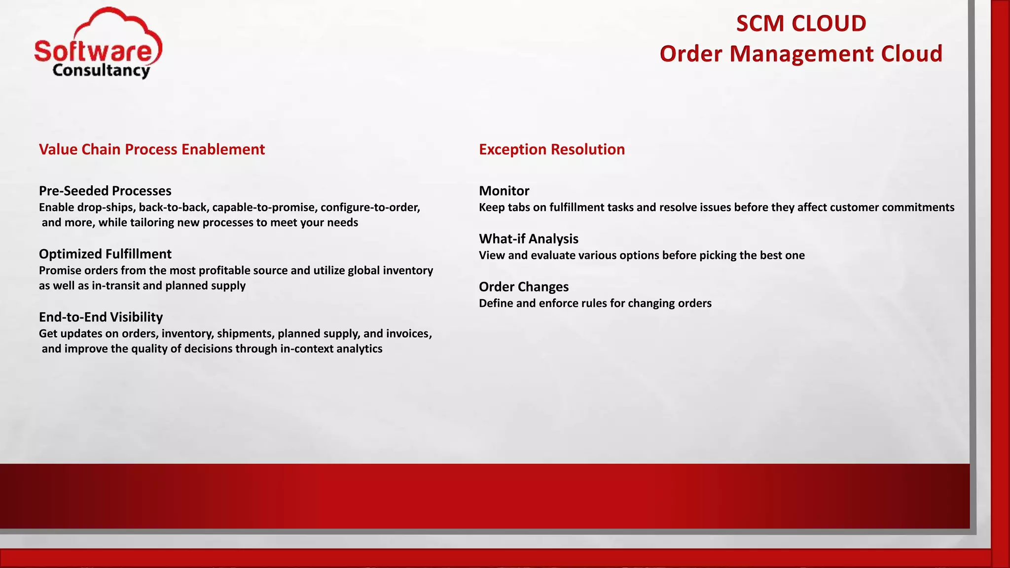 SCM CLOUD
Order Management Cloud
Value Chain Process Enablement
Pre-Seeded Processes
Enable drop-ships, back-to-back, capable-to-promise, configure-to-order,
and more, while tailoring new processes to meet your needs
Optimized Fulfillment
Promise orders from the most profitable source and utilize global inventory
as well as in-transit and planned supply
End-to-End Visibility
Get updates on orders, inventory, shipments, planned supply, and invoices,
and improve the quality of decisions through in-context analytics
Exception Resolution
Monitor
Keep tabs on fulfillment tasks and resolve issues before they affect customer commitments
What-if Analysis
View and evaluate various options before picking the best one
Order Changes
Define and enforce rules for changing orders
 