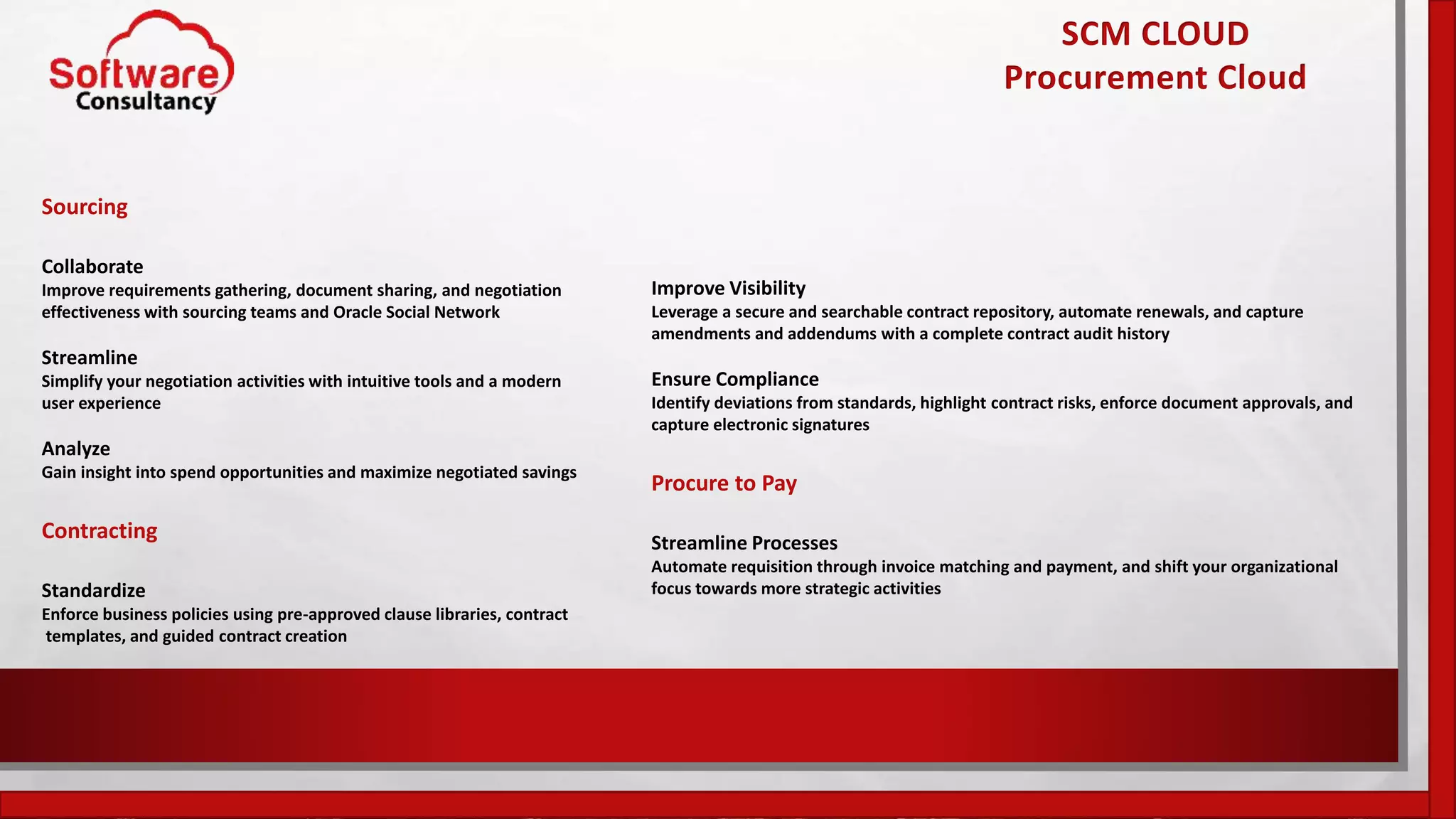 SCM CLOUD
Procurement Cloud
Sourcing
Collaborate
Improve requirements gathering, document sharing, and negotiation
effectiveness with sourcing teams and Oracle Social Network
Streamline
Simplify your negotiation activities with intuitive tools and a modern
user experience
Analyze
Gain insight into spend opportunities and maximize negotiated savings
Contracting
Standardize
Enforce business policies using pre-approved clause libraries, contract
templates, and guided contract creation
Improve Visibility
Leverage a secure and searchable contract repository, automate renewals, and capture
amendments and addendums with a complete contract audit history
Ensure Compliance
Identify deviations from standards, highlight contract risks, enforce document approvals, and
capture electronic signatures
Procure to Pay
Streamline Processes
Automate requisition through invoice matching and payment, and shift your organizational
focus towards more strategic activities
 