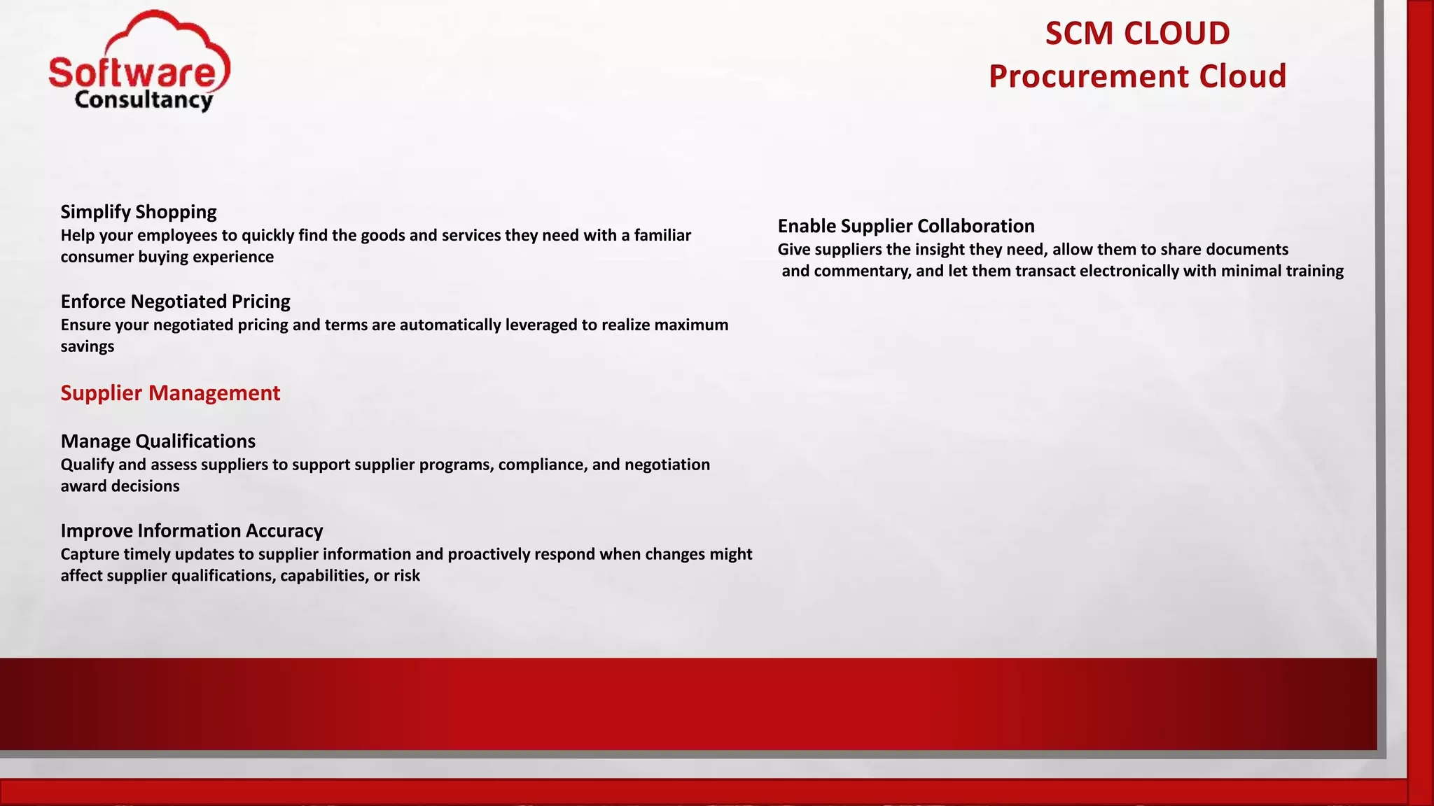 SCM CLOUD
Procurement Cloud
Simplify Shopping
Help your employees to quickly find the goods and services they need with a familiar
consumer buying experience
Enforce Negotiated Pricing
Ensure your negotiated pricing and terms are automatically leveraged to realize maximum
savings
Supplier Management
Manage Qualifications
Qualify and assess suppliers to support supplier programs, compliance, and negotiation
award decisions
Improve Information Accuracy
Capture timely updates to supplier information and proactively respond when changes might
affect supplier qualifications, capabilities, or risk
Enable Supplier Collaboration
Give suppliers the insight they need, allow them to share documents
and commentary, and let them transact electronically with minimal training
 