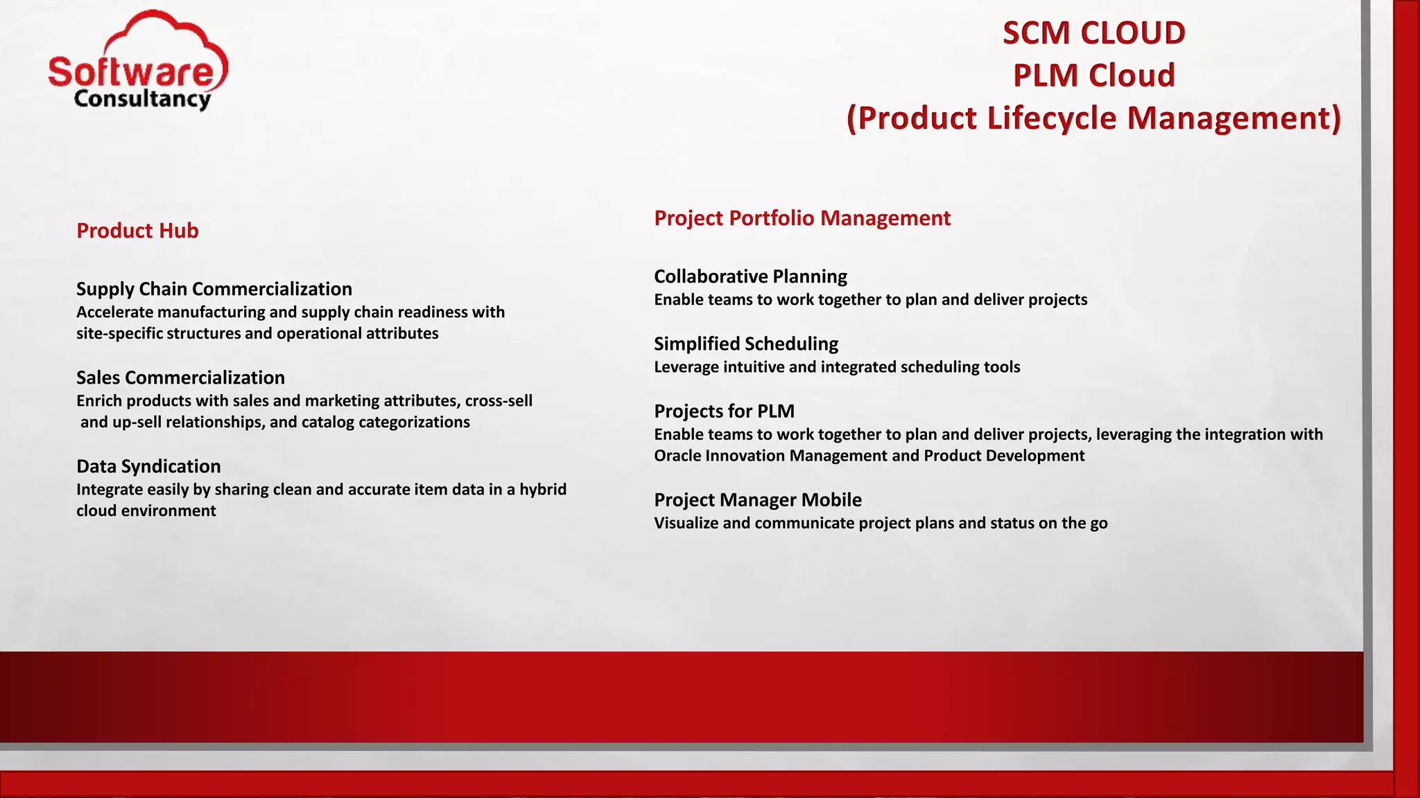 SCM CLOUD
PLM Cloud
(Product Lifecycle Management)
Product Hub
Supply Chain Commercialization
Accelerate manufacturing and supply chain readiness with
site-specific structures and operational attributes
Sales Commercialization
Enrich products with sales and marketing attributes, cross-sell
and up-sell relationships, and catalog categorizations
Data Syndication
Integrate easily by sharing clean and accurate item data in a hybrid
cloud environment
Project Portfolio Management
Collaborative Planning
Enable teams to work together to plan and deliver projects
Simplified Scheduling
Leverage intuitive and integrated scheduling tools
Projects for PLM
Enable teams to work together to plan and deliver projects, leveraging the integration with
Oracle Innovation Management and Product Development
Project Manager Mobile
Visualize and communicate project plans and status on the go
 