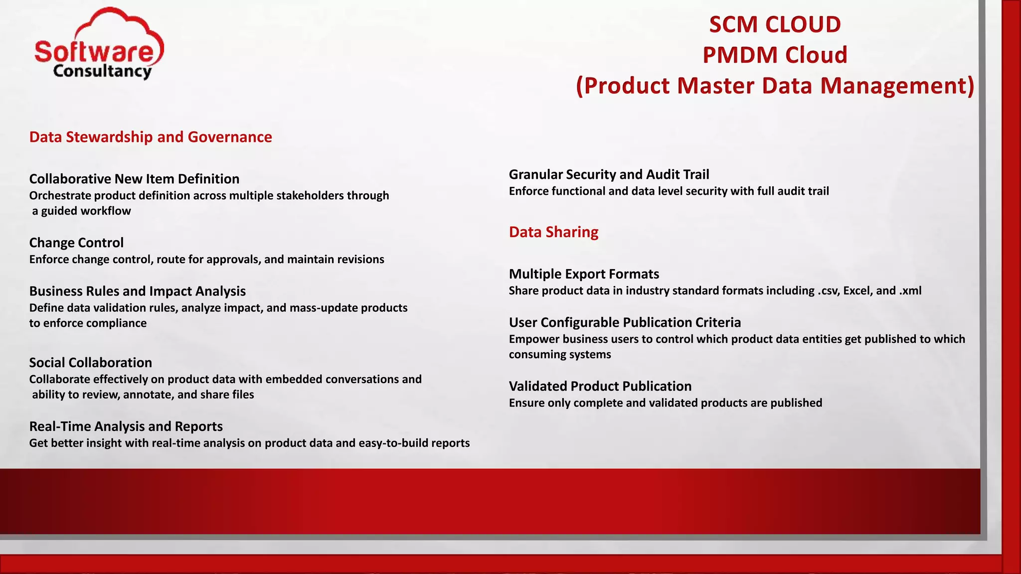 SCM CLOUD
PMDM Cloud
(Product Master Data Management)
Data Stewardship and Governance
Collaborative New Item Definition
Orchestrate product definition across multiple stakeholders through
a guided workflow
Change Control
Enforce change control, route for approvals, and maintain revisions
Business Rules and Impact Analysis
Define data validation rules, analyze impact, and mass-update products
to enforce compliance
Social Collaboration
Collaborate effectively on product data with embedded conversations and
ability to review, annotate, and share files
Real-Time Analysis and Reports
Get better insight with real-time analysis on product data and easy-to-build reports
Granular Security and Audit Trail
Enforce functional and data level security with full audit trail
Data Sharing
Multiple Export Formats
Share product data in industry standard formats including .csv, Excel, and .xml
User Configurable Publication Criteria
Empower business users to control which product data entities get published to which
consuming systems
Validated Product Publication
Ensure only complete and validated products are published
 