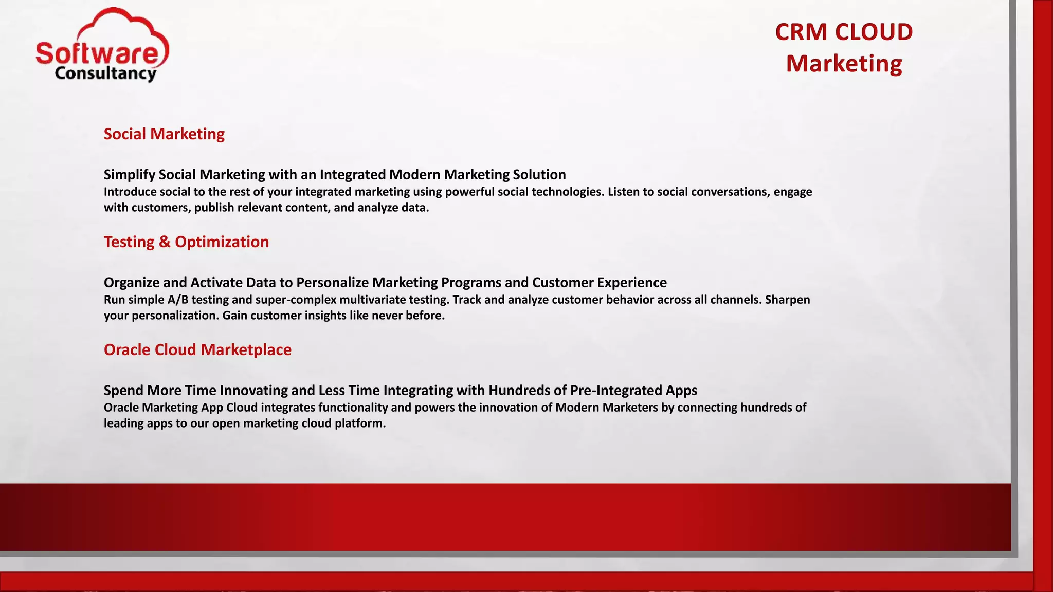 Social Marketing
Simplify Social Marketing with an Integrated Modern Marketing Solution
Introduce social to the rest of your integrated marketing using powerful social technologies. Listen to social conversations, engage
with customers, publish relevant content, and analyze data.
Testing & Optimization
Organize and Activate Data to Personalize Marketing Programs and Customer Experience
Run simple A/B testing and super-complex multivariate testing. Track and analyze customer behavior across all channels. Sharpen
your personalization. Gain customer insights like never before.
Oracle Cloud Marketplace
Spend More Time Innovating and Less Time Integrating with Hundreds of Pre-Integrated Apps
Oracle Marketing App Cloud integrates functionality and powers the innovation of Modern Marketers by connecting hundreds of
leading apps to our open marketing cloud platform.
CRM CLOUD
Marketing
 