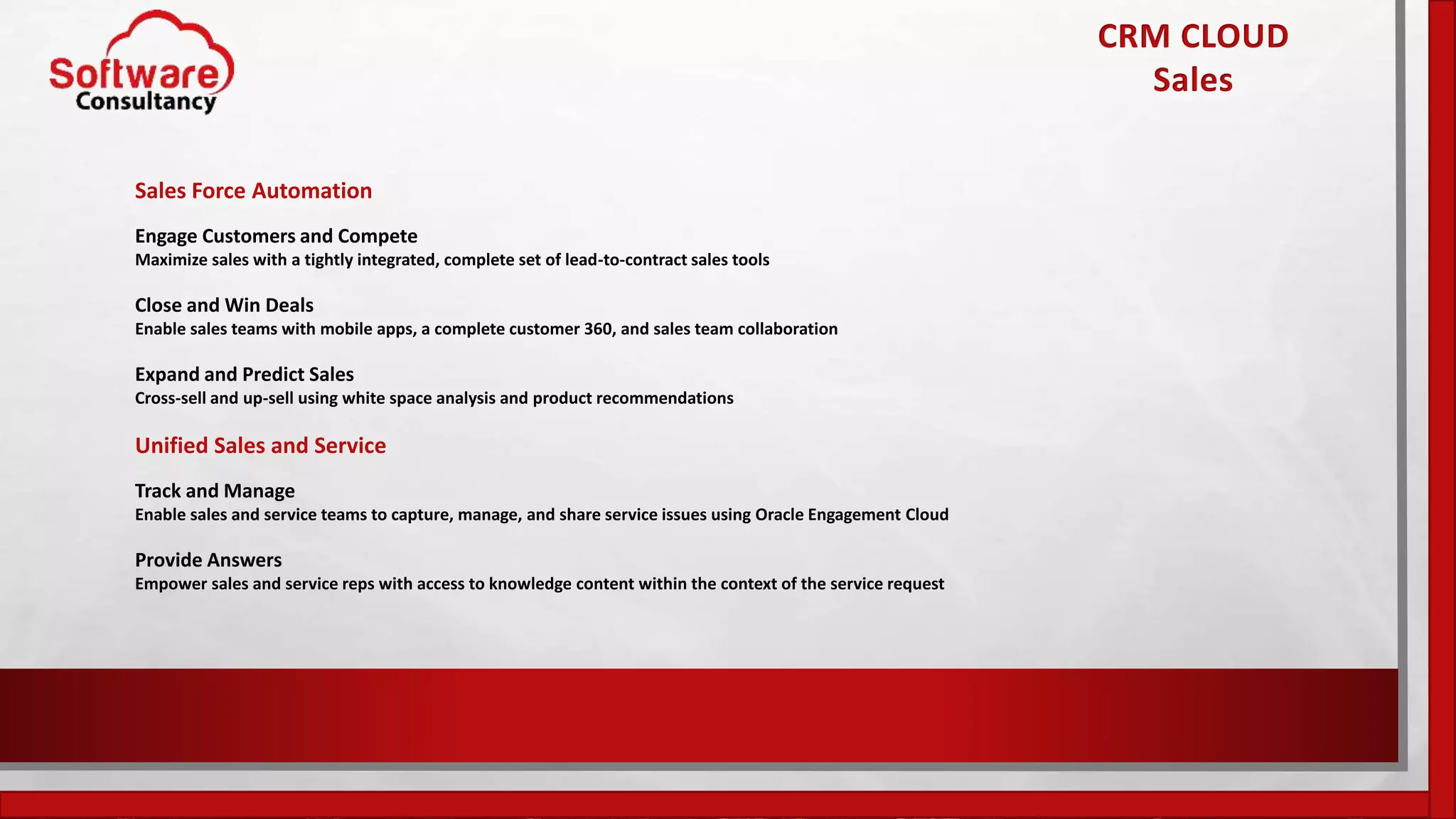 Sales Force Automation
Engage Customers and Compete
Maximize sales with a tightly integrated, complete set of lead-to-contract sales tools
Close and Win Deals
Enable sales teams with mobile apps, a complete customer 360, and sales team collaboration
Expand and Predict Sales
Cross-sell and up-sell using white space analysis and product recommendations
Unified Sales and Service
Track and Manage
Enable sales and service teams to capture, manage, and share service issues using Oracle Engagement Cloud
Provide Answers
Empower sales and service reps with access to knowledge content within the context of the service request
CRM CLOUD
Sales
 