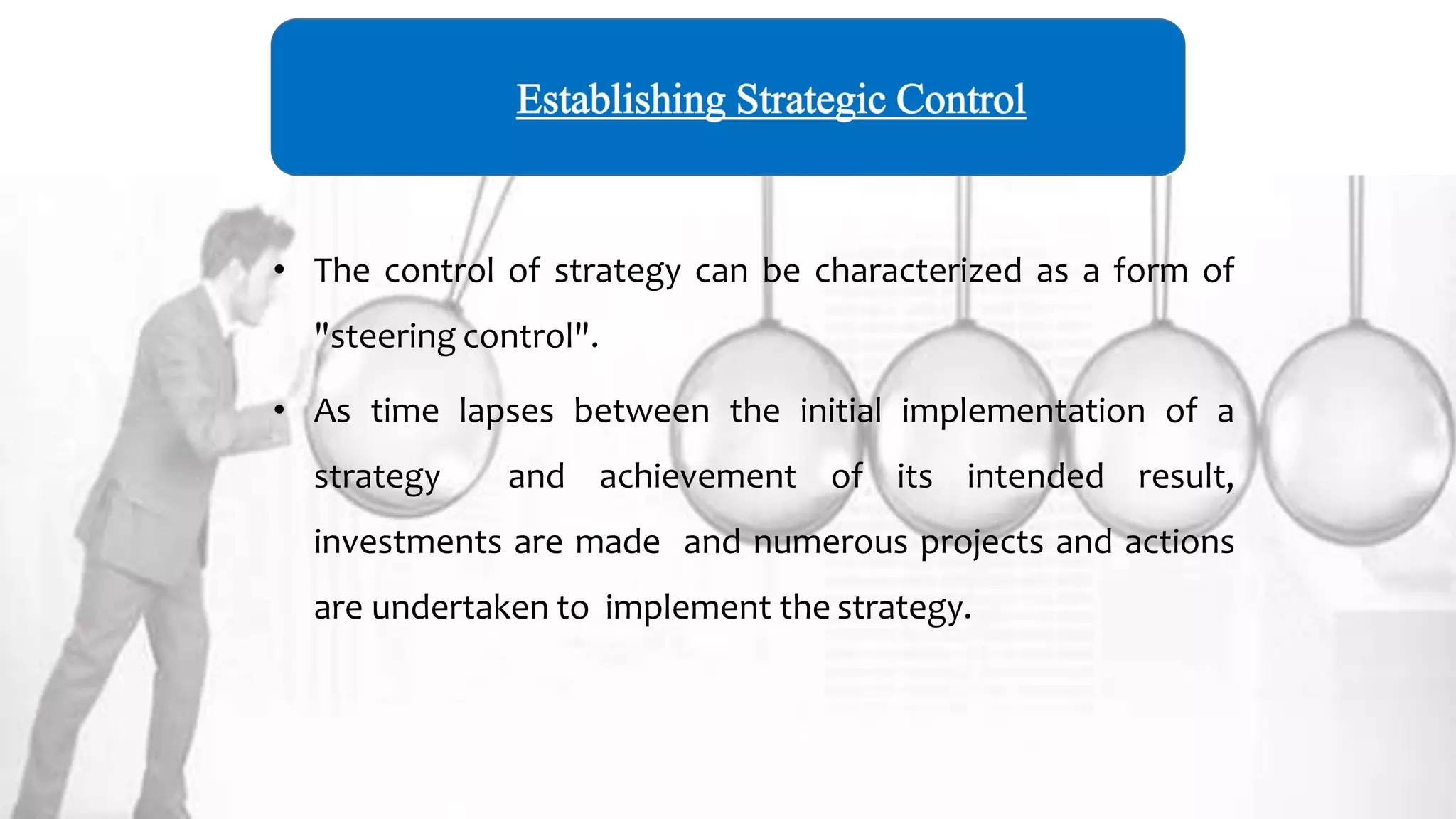 • The control of strategy can be characterized as a form of
"steering control".
• As time lapses between the initial implementation of a
strategy and achievement of its intended result,
investments are made and numerous projects and actions
are undertaken to implement the strategy.