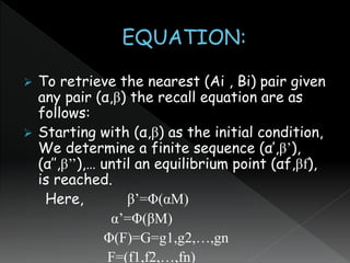  To retrieve the nearest (Ai , Bi) pair given
any pair (α,β) the recall equation are as
follows:
 Starting with (α,β) as the initial condition,
We determine a finite sequence (α’,β’),
(α’’,β’’),… until an equilibrium point (αf,βf),
is reached.
Here, β’=Φ(αM)
α’=Φ(βM)
Φ(F)=G=g1,g2,…,gn
F=(f1,f2,…,fn)
 