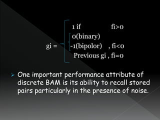 1 if fi>0
0(binary)
gi = -1(bipolor) , fi<0
Previous gi , fi=0
 One important performance attribute of
discrete BAM is its ability to recall stored
pairs particularly in the presence of noise.
 