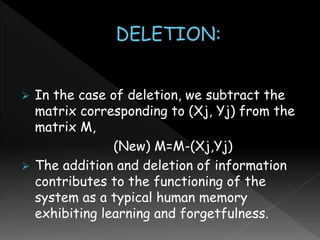  In the case of deletion, we subtract the
matrix corresponding to (Xj, Yj) from the
matrix M,
(New) M=M-(Xj,Yj)
 The addition and deletion of information
contributes to the functioning of the
system as a typical human memory
exhibiting learning and forgetfulness.
 