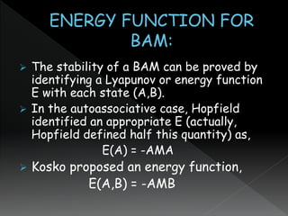  The stability of a BAM can be proved by
identifying a Lyapunov or energy function
E with each state (A,B).
 In the autoassociative case, Hopfield
identified an appropriate E (actually,
Hopfield defined half this quantity) as,
E(A) = -AMA
 Kosko proposed an energy function,
E(A,B) = -AMB
 