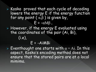  Kosko proved that each cycle of decoding
lowers the energy E if the energy function
for any point ( α,β ) is given by,
E = -αMβ ,
 However, if the energy E evaluated using
the coordinates of the pair (Ai, Bi),
(i.e),
E = -AiMBi
 Eventhought one starts with α = Ai. In this
aspect, Kosko’s encoding method does not
ensure that the stored pairs are at a local
mimima.
 