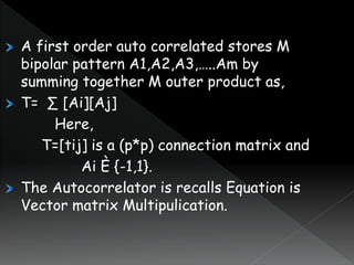 A first order auto correlated stores M
bipolar pattern A1,A2,A3,…..Am by
summing together M outer product as,
T= ∑ [Ai][Aj]
Here,
T=[tij] is a (p*p) connection matrix and
Ai È {-1,1}.
The Autocorrelator is recalls Equation is
Vector matrix Multipulication.
 