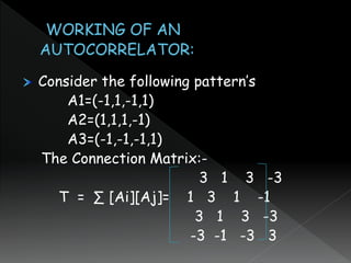Consider the following pattern’s
A1=(-1,1,-1,1)
A2=(1,1,1,-1)
A3=(-1,-1,-1,1)
The Connection Matrix:-
3 1 3 -3
T = ∑ [Ai][Aj]= 1 3 1 -1
3 1 3 -3
-3 -1 -3 3
 