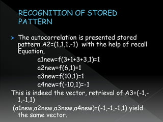 The autocorrelation is presented stored
pattern A2=(1,1,1,-1) with the help of recall
Equation,
a1new=f(3+1+3+3,1)=1
a2new=f(6,1)=1
a3new=f(10,1)=1
a4new=f(-10,1)=-1
This is indeed the vector, retrieval of A3=(-1,-
1,-1,1)
(a1new,a2new,a3new,a4new)=(-1,-1,-1,1) yield
the same vector.
 