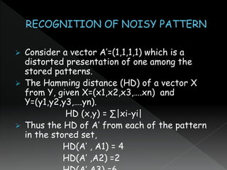  Consider a vector A’=(1,1,1,1) which is a
distorted presentation of one among the
stored patterns.
 The Hamming distance (HD) of a vector X
from Y, given X=(x1,x2,x3,….xn) and
Y=(y1,y2,y3,….yn).
HD (x,y) = ∑|xi-yi|
 Thus the HD of A’ from each of the pattern
in the stored set,
HD(A’ , A1) = 4
HD(A’ ,A2) =2
 