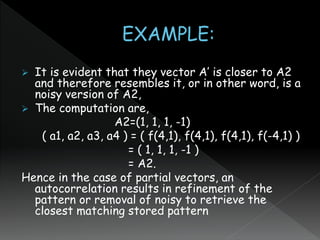  It is evident that they vector A’ is closer to A2
and therefore resembles it, or in other word, is a
noisy version of A2,
 The computation are,
A2=(1, 1, 1, -1)
( a1, a2, a3, a4 ) = ( f(4,1), f(4,1), f(4,1), f(-4,1) )
= ( 1, 1, 1, -1 )
= A2.
Hence in the case of partial vectors, an
autocorrelation results in refinement of the
pattern or removal of noisy to retrieve the
closest matching stored pattern
 