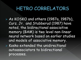  As KOSKO and others (1987a, 1987b),
Curz. Jr. and Stubberud (1987) have
noted, the bidirectional associative
memory (BAM) is two level non-linear
neural network based on earlier studies
and models of associative memory.
 Kosko extended the unidirectional
autoassociators to bidirectional
processes.
 