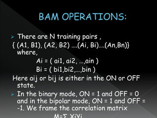  There are N training pairs ,
{ (A1, B1), (A2, B2) ….(Ai, Bi)….(An,Bn)}
where,
Ai = ( ai1, ai2, …,ain )
Bi = ( bi1,bi2,…,bin )
Here aij or bij is either in the ON or OFF
state.
 In the binary mode, ON = 1 and OFF = 0
and in the bipolar mode, ON = 1 and OFF =
-1. We frame the correlation matrix
 