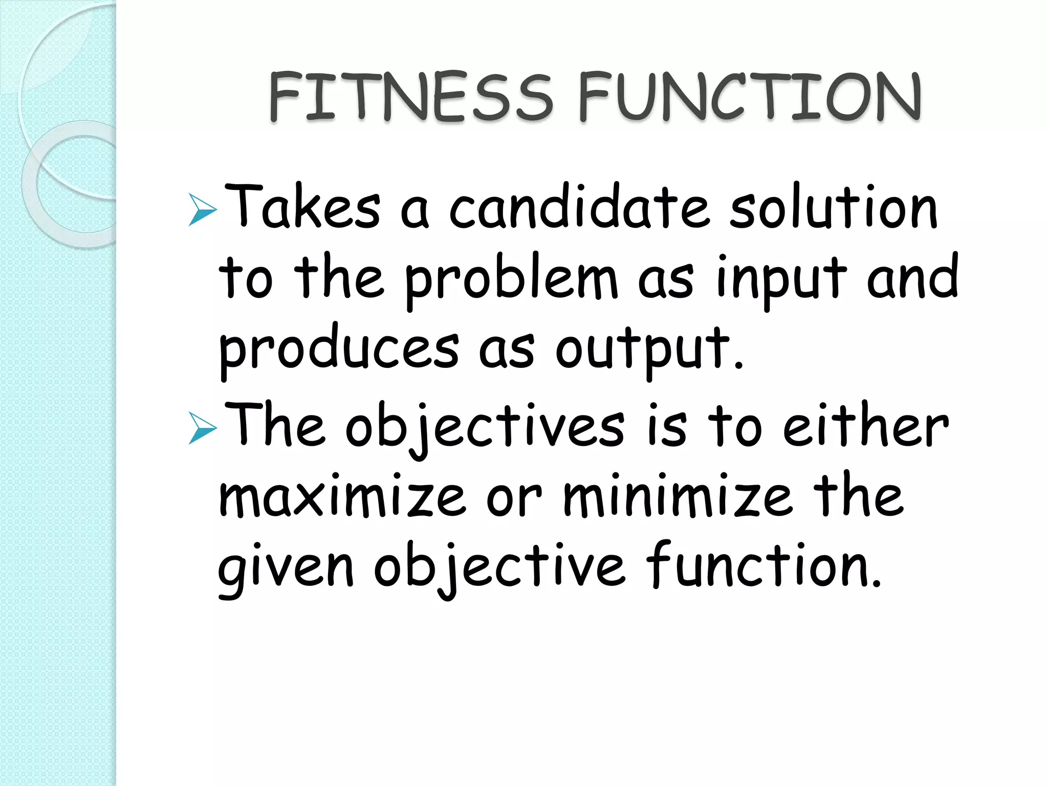 FITNESS FUNCTION
Takes a candidate solution
to the problem as input and
produces as output.
The objectives is to either
maximize or minimize the
given objective function.
 