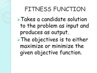 FITNESS FUNCTION
Takes a candidate solution
to the problem as input and
produces as output.
The objectives is to either
maximize or minimize the
given objective function.
 