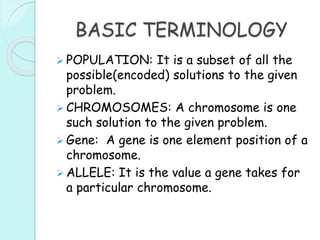 BASIC TERMINOLOGY
 POPULATION: It is a subset of all the
possible(encoded) solutions to the given
problem.
 CHROMOSOMES: A chromosome is one
such solution to the given problem.
 Gene: A gene is one element position of a
chromosome.
 ALLELE: It is the value a gene takes for
a particular chromosome.
 
