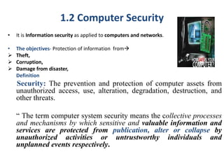 1.2 Computer Security
• It is Information security as applied to computers and networks.
• The objectives- Protection of information from
 Theft,
 Corruption,
 Damage from disaster,
Definition
Security: The prevention and protection of computer assets from
unauthorized access, use, alteration, degradation, destruction, and
other threats.
“ The term computer system security means the collective processes
and mechanisms by which sensitive and valuable information and
services are protected from publication, alter or collapse by
unauthorized activities or untrustworthy individuals and
unplanned events respectively.
 