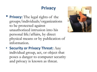 Privacy
• Privacy: The legal rights of the
groups/individuals/organizations
to be protected against
unauthorized intrusion into his
personal life/affairs, by direct
physical means or by publication of
information.
• Security or Privacy Threat: Any
individual group, act, or object that
poses a danger to computer security
and privacy is known as threat.
 