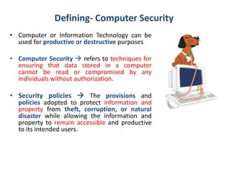 Defining- Computer Security
• Computer or Information Technology can be
used for productive or destructive purposes
• Computer Security  refers to techniques for
ensuring that data stored in a computer
cannot be read or compromised by any
individuals without authorization.
• Security policies  The provisions and
policies adopted to protect information and
property from theft, corruption, or natural
disaster while allowing the information and
property to remain accessible and productive
to its intended users.
 