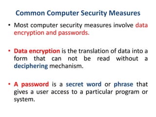 Common Computer Security Measures
• Most computer security measures involve data
encryption and passwords.
• Data encryption is the translation of data into a
form that can not be read without a
deciphering mechanism.
• A password is a secret word or phrase that
gives a user access to a particular program or
system.
 