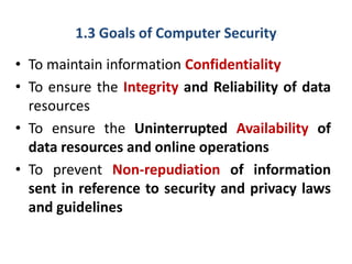 1.3 Goals of Computer Security
• To maintain information Confidentiality
• To ensure the Integrity and Reliability of data
resources
• To ensure the Uninterrupted Availability of
data resources and online operations
• To prevent Non-repudiation of information
sent in reference to security and privacy laws
and guidelines
 