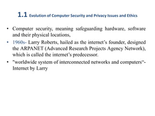 1.1 Evolution of Computer Security and Privacy Issues and Ethics
• Computer security, meaning safeguarding hardware, software
and their physical locations,
• 1960s- Larry Roberts, hailed as the internet’s founder, designed
the ARPANET (Advanced Research Projects Agency Network),
which is called the internet’s predecessor.
• "worldwide system of interconnected networks and computers“-
Internet by Larry
 