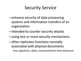 Security Service
–enhance security of data processing
systems and information transfers of an
organization
–intended to counter security attacks
–using one or more security mechanisms
–often replicates functions normally
associated with physical documents
have signatures, dates; need protection from disclosure
 