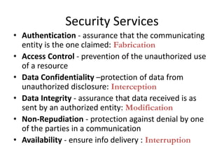 Security Services
• Authentication - assurance that the communicating
entity is the one claimed: Fabrication
• Access Control - prevention of the unauthorized use
of a resource
• Data Confidentiality –protection of data from
unauthorized disclosure: Interception
• Data Integrity - assurance that data received is as
sent by an authorized entity: Modification
• Non-Repudiation - protection against denial by one
of the parties in a communication
• Availability - ensure info delivery : Interruption
 