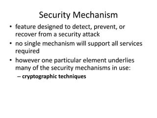 Security Mechanism
• feature designed to detect, prevent, or
recover from a security attack
• no single mechanism will support all services
required
• however one particular element underlies
many of the security mechanisms in use:
– cryptographic techniques
 