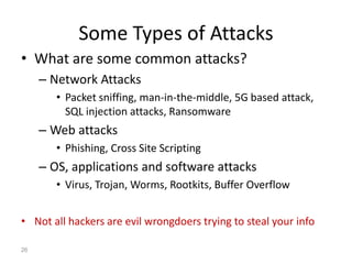 Some Types of Attacks
• What are some common attacks?
– Network Attacks
• Packet sniffing, man-in-the-middle, 5G based attack,
SQL injection attacks, Ransomware
– Web attacks
• Phishing, Cross Site Scripting
– OS, applications and software attacks
• Virus, Trojan, Worms, Rootkits, Buffer Overflow
• Not all hackers are evil wrongdoers trying to steal your info
26
 