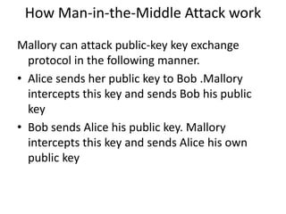 How Man-in-the-Middle Attack work
Mallory can attack public-key key exchange
protocol in the following manner.
• Alice sends her public key to Bob .Mallory
intercepts this key and sends Bob his public
key
• Bob sends Alice his public key. Mallory
intercepts this key and sends Alice his own
public key
 